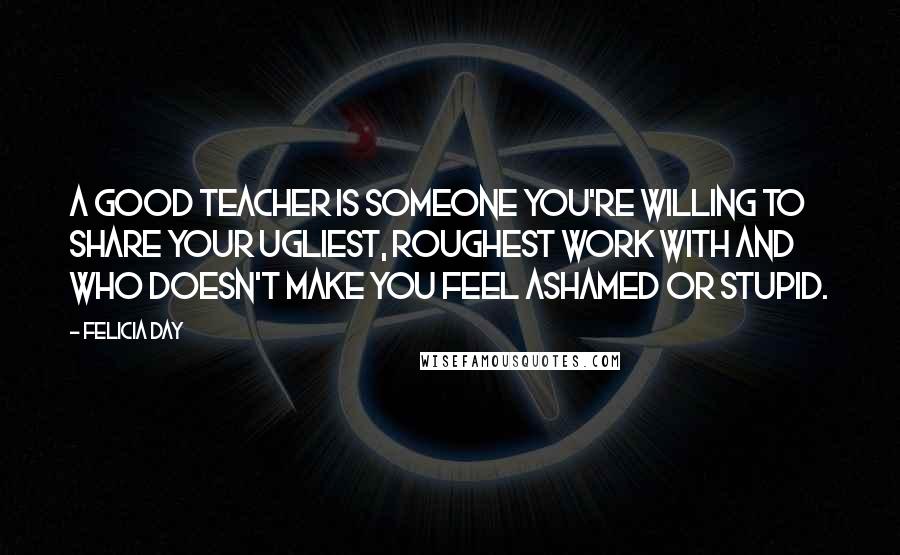 Felicia Day Quotes: A good teacher is someone you're willing to share your ugliest, roughest work with and who doesn't make you feel ashamed or stupid.