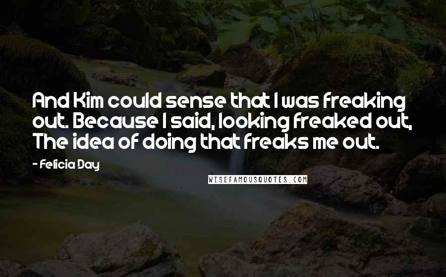 Felicia Day Quotes: And Kim could sense that I was freaking out. Because I said, looking freaked out, The idea of doing that freaks me out.