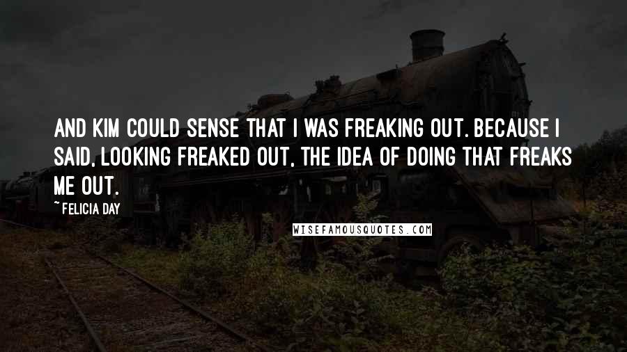 Felicia Day Quotes: And Kim could sense that I was freaking out. Because I said, looking freaked out, The idea of doing that freaks me out.