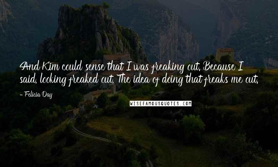 Felicia Day Quotes: And Kim could sense that I was freaking out. Because I said, looking freaked out, The idea of doing that freaks me out.