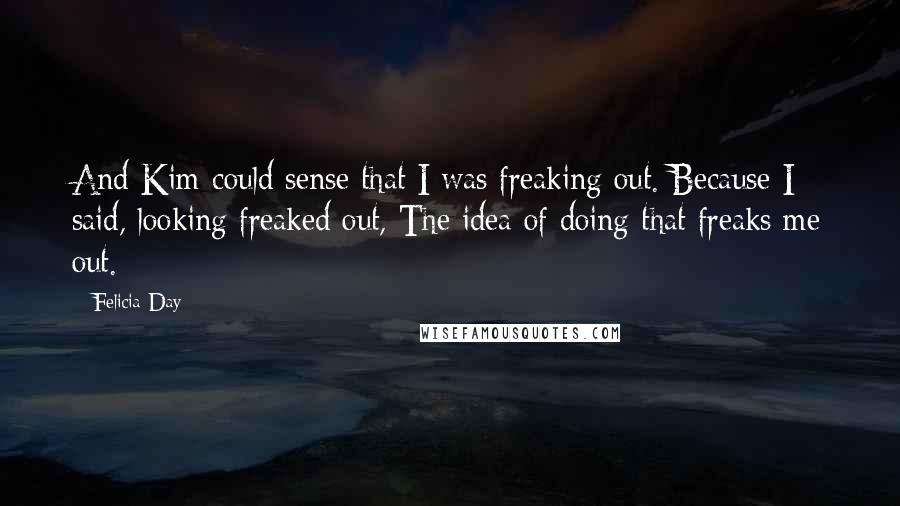 Felicia Day Quotes: And Kim could sense that I was freaking out. Because I said, looking freaked out, The idea of doing that freaks me out.