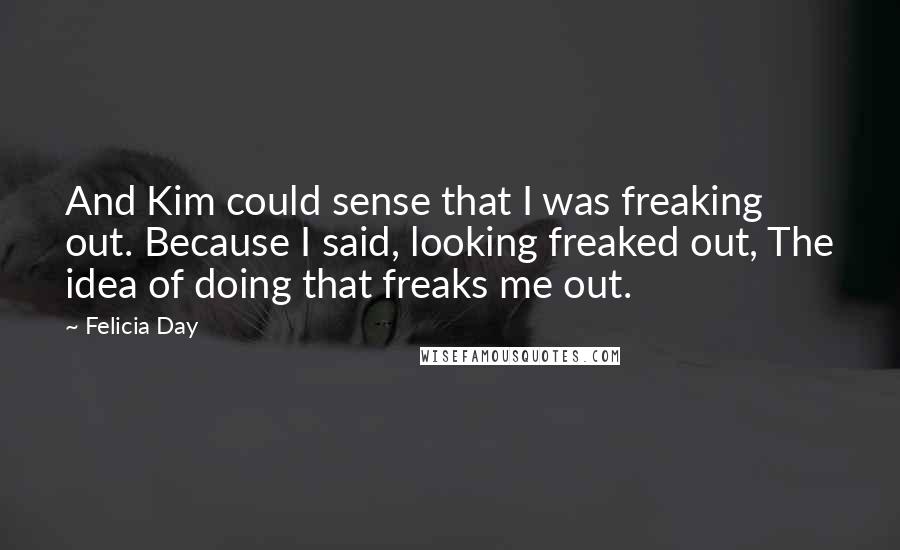 Felicia Day Quotes: And Kim could sense that I was freaking out. Because I said, looking freaked out, The idea of doing that freaks me out.