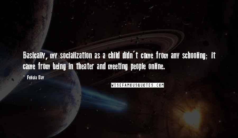 Felicia Day Quotes: Basically, my socialization as a child didn't come from any schooling; it came from being in theater and meeting people online.