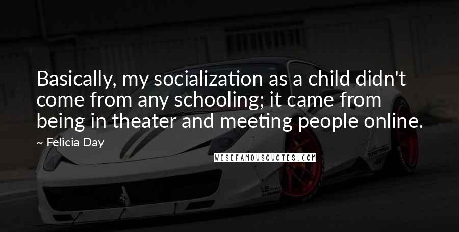 Felicia Day Quotes: Basically, my socialization as a child didn't come from any schooling; it came from being in theater and meeting people online.