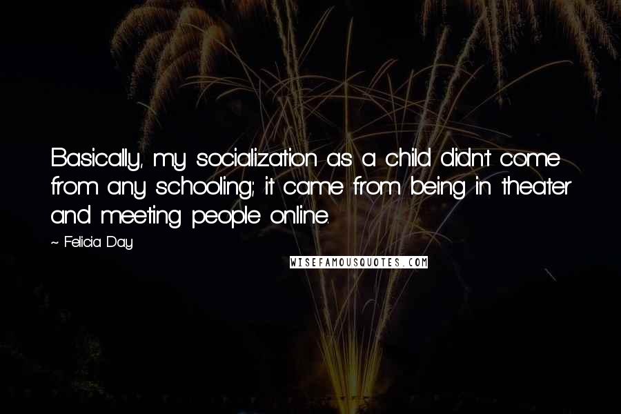 Felicia Day Quotes: Basically, my socialization as a child didn't come from any schooling; it came from being in theater and meeting people online.