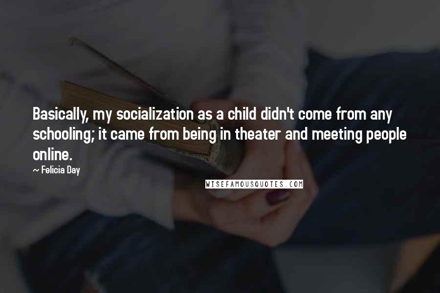Felicia Day Quotes: Basically, my socialization as a child didn't come from any schooling; it came from being in theater and meeting people online.