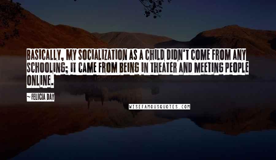 Felicia Day Quotes: Basically, my socialization as a child didn't come from any schooling; it came from being in theater and meeting people online.