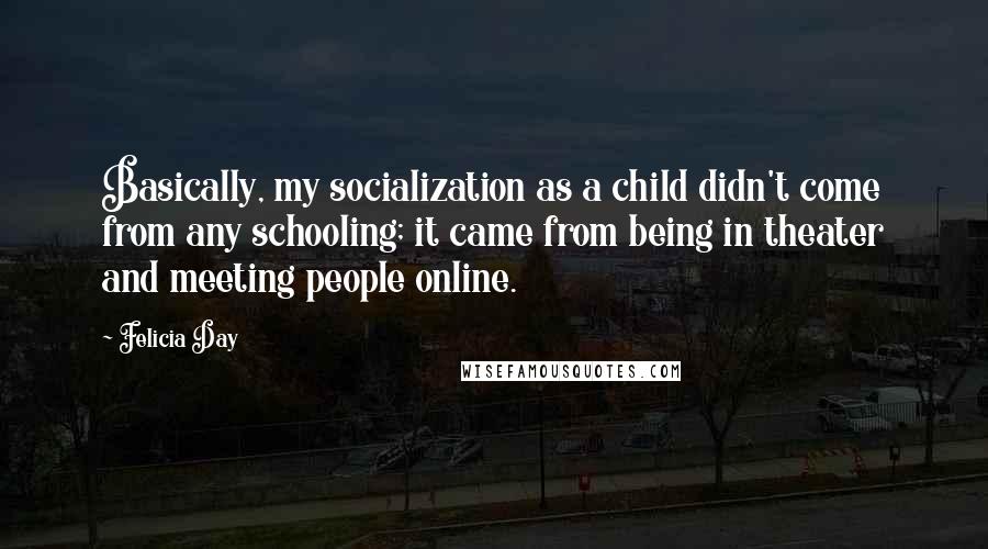 Felicia Day Quotes: Basically, my socialization as a child didn't come from any schooling; it came from being in theater and meeting people online.