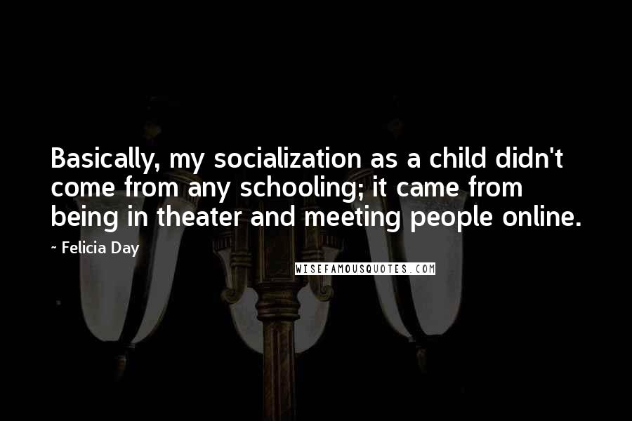 Felicia Day Quotes: Basically, my socialization as a child didn't come from any schooling; it came from being in theater and meeting people online.