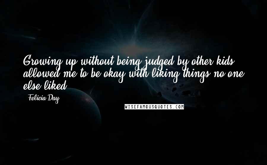 Felicia Day Quotes: Growing up without being judged by other kids allowed me to be okay with liking things no one else liked.