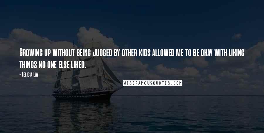 Felicia Day Quotes: Growing up without being judged by other kids allowed me to be okay with liking things no one else liked.