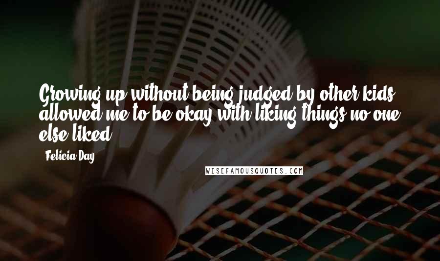 Felicia Day Quotes: Growing up without being judged by other kids allowed me to be okay with liking things no one else liked.