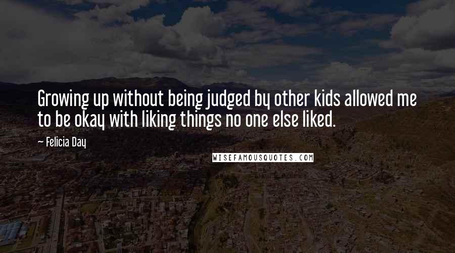 Felicia Day Quotes: Growing up without being judged by other kids allowed me to be okay with liking things no one else liked.