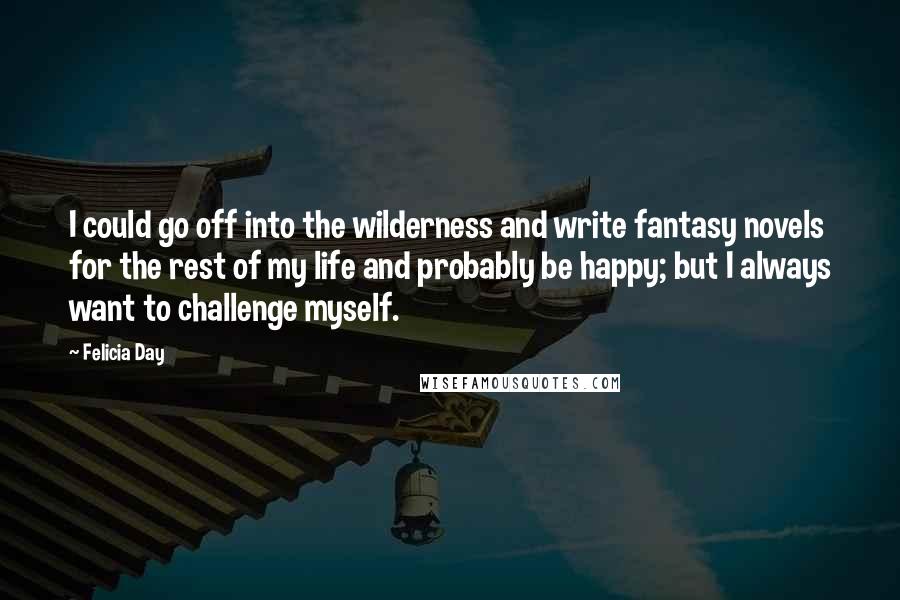 Felicia Day Quotes: I could go off into the wilderness and write fantasy novels for the rest of my life and probably be happy; but I always want to challenge myself.