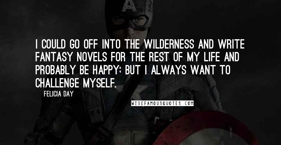 Felicia Day Quotes: I could go off into the wilderness and write fantasy novels for the rest of my life and probably be happy; but I always want to challenge myself.