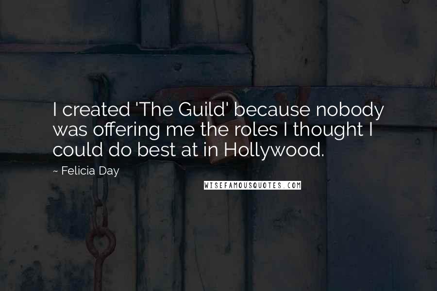 Felicia Day Quotes: I created 'The Guild' because nobody was offering me the roles I thought I could do best at in Hollywood.