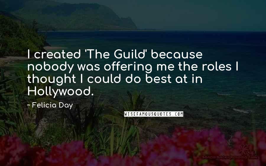 Felicia Day Quotes: I created 'The Guild' because nobody was offering me the roles I thought I could do best at in Hollywood.