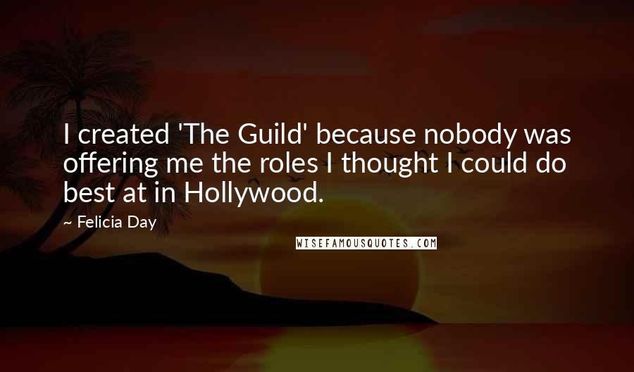 Felicia Day Quotes: I created 'The Guild' because nobody was offering me the roles I thought I could do best at in Hollywood.