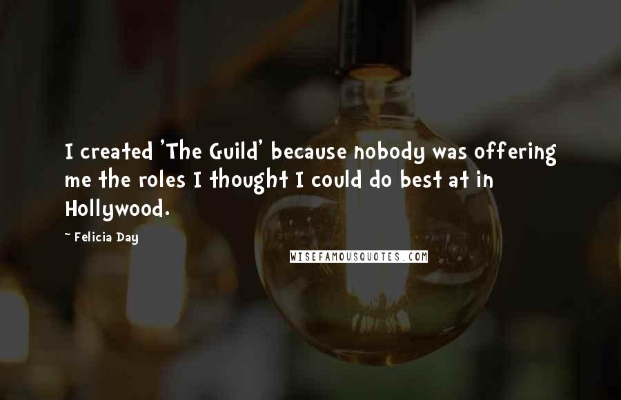 Felicia Day Quotes: I created 'The Guild' because nobody was offering me the roles I thought I could do best at in Hollywood.