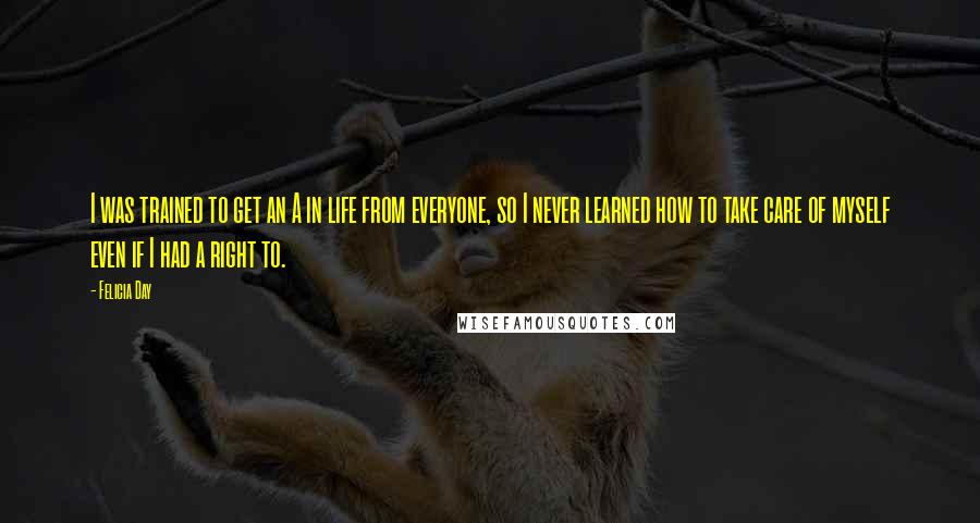 Felicia Day Quotes: I was trained to get an A in life from everyone, so I never learned how to take care of myself even if I had a right to.