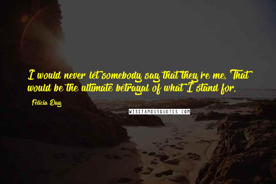 Felicia Day Quotes: I would never let somebody say that they're me. That would be the ultimate betrayal of what I stand for.