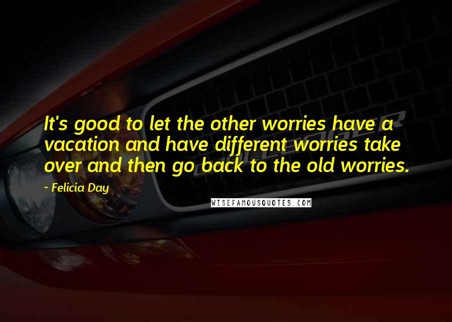 Felicia Day Quotes: It's good to let the other worries have a vacation and have different worries take over and then go back to the old worries.