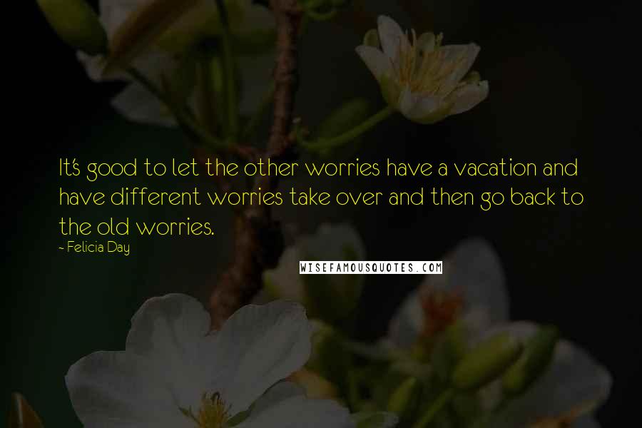 Felicia Day Quotes: It's good to let the other worries have a vacation and have different worries take over and then go back to the old worries.