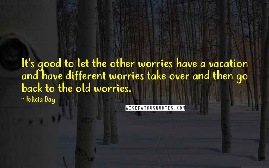 Felicia Day Quotes: It's good to let the other worries have a vacation and have different worries take over and then go back to the old worries.