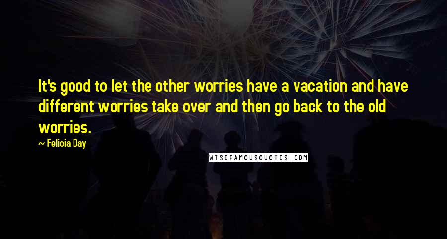 Felicia Day Quotes: It's good to let the other worries have a vacation and have different worries take over and then go back to the old worries.