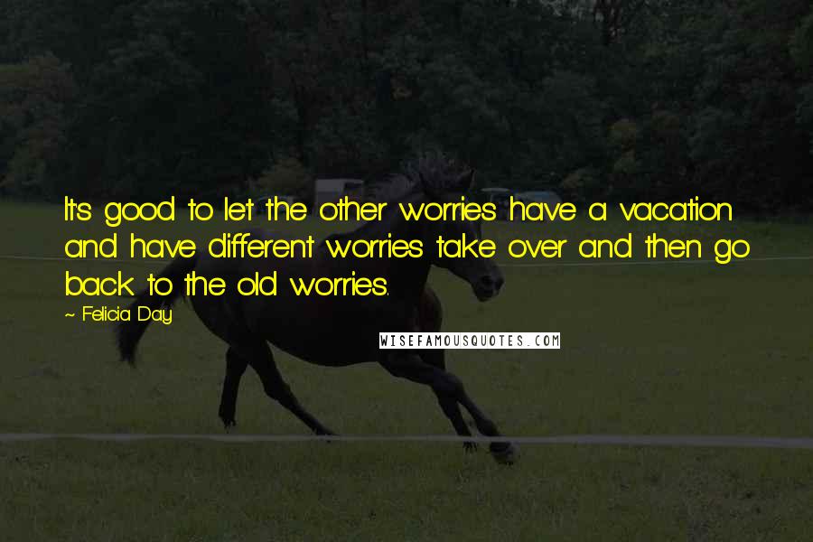 Felicia Day Quotes: It's good to let the other worries have a vacation and have different worries take over and then go back to the old worries.