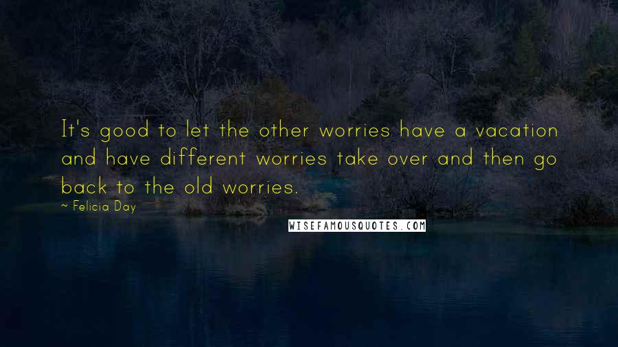 Felicia Day Quotes: It's good to let the other worries have a vacation and have different worries take over and then go back to the old worries.