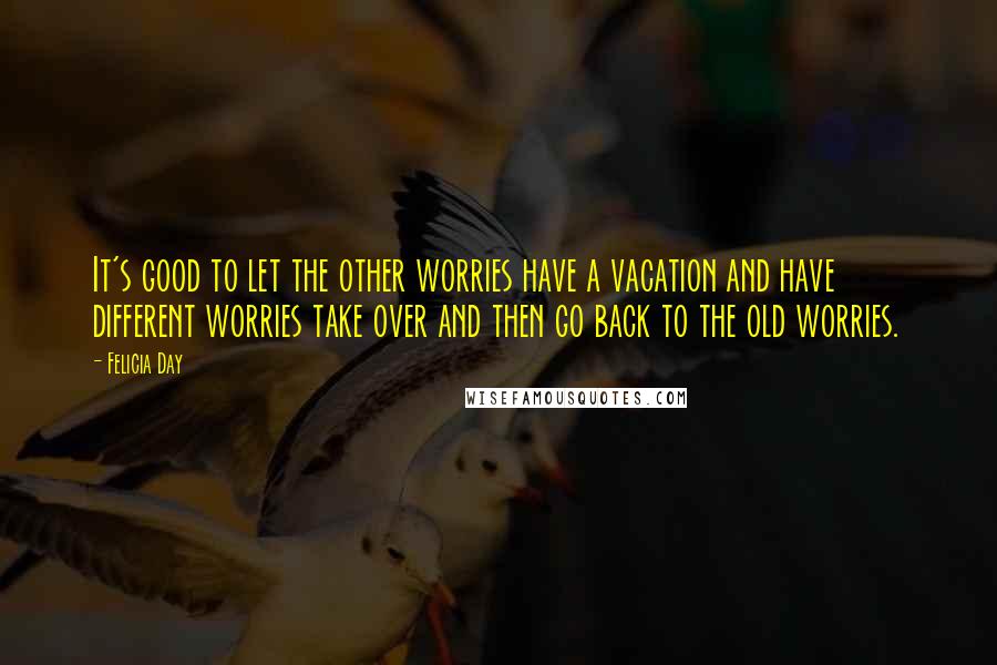 Felicia Day Quotes: It's good to let the other worries have a vacation and have different worries take over and then go back to the old worries.