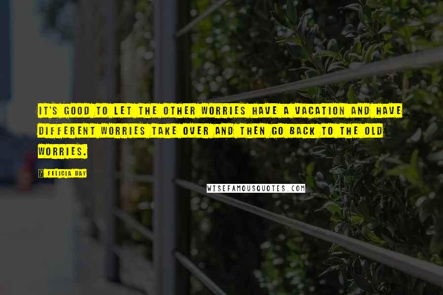 Felicia Day Quotes: It's good to let the other worries have a vacation and have different worries take over and then go back to the old worries.