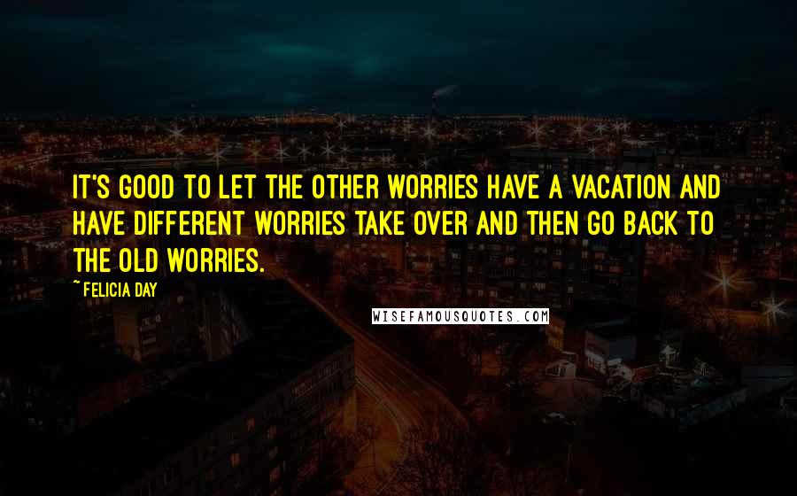 Felicia Day Quotes: It's good to let the other worries have a vacation and have different worries take over and then go back to the old worries.