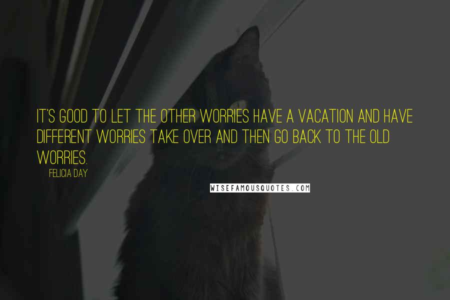 Felicia Day Quotes: It's good to let the other worries have a vacation and have different worries take over and then go back to the old worries.