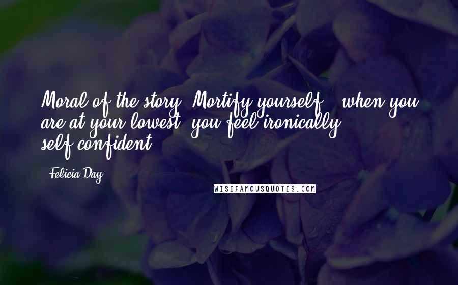 Felicia Day Quotes: Moral of the story: Mortify yourself - when you are at your lowest, you feel ironically self-confident!