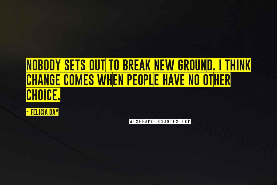 Felicia Day Quotes: Nobody sets out to break new ground. I think change comes when people have no other choice.