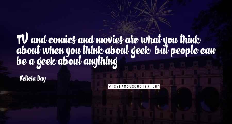 Felicia Day Quotes: TV and comics and movies are what you think about when you think about geek, but people can be a geek about anything.