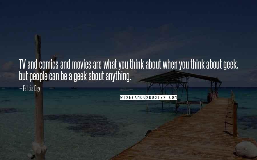 Felicia Day Quotes: TV and comics and movies are what you think about when you think about geek, but people can be a geek about anything.