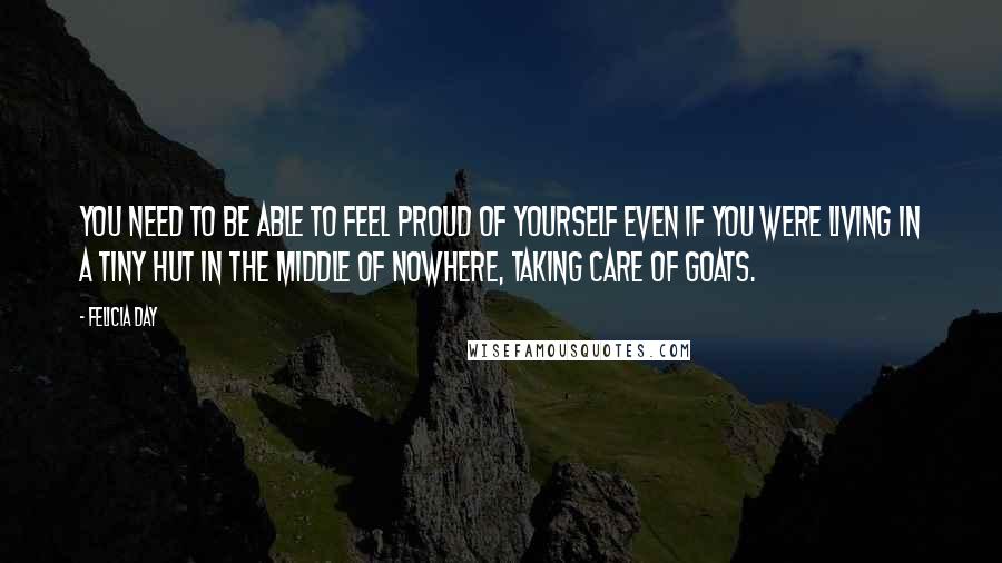 Felicia Day Quotes: You need to be able to feel proud of yourself even if you were living in a tiny hut in the middle of nowhere, taking care of goats.