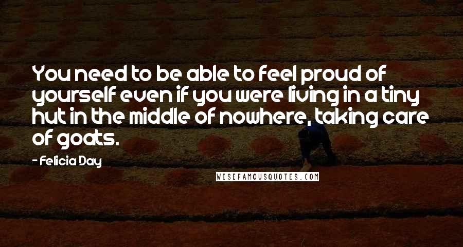 Felicia Day Quotes: You need to be able to feel proud of yourself even if you were living in a tiny hut in the middle of nowhere, taking care of goats.