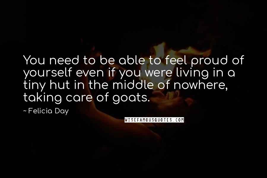 Felicia Day Quotes: You need to be able to feel proud of yourself even if you were living in a tiny hut in the middle of nowhere, taking care of goats.