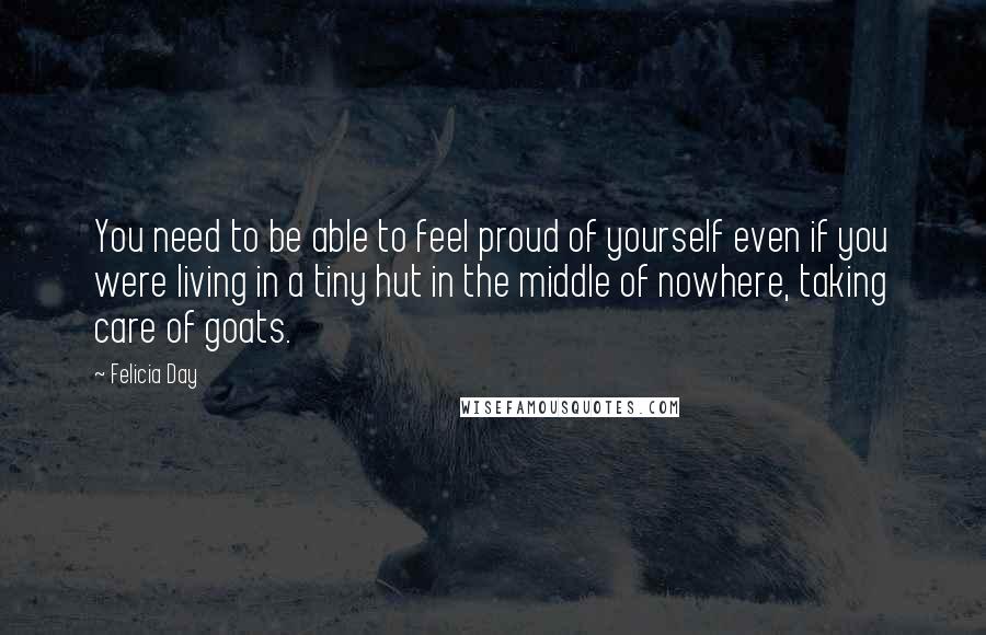 Felicia Day Quotes: You need to be able to feel proud of yourself even if you were living in a tiny hut in the middle of nowhere, taking care of goats.