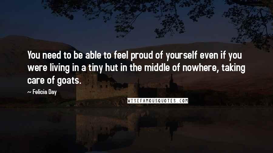 Felicia Day Quotes: You need to be able to feel proud of yourself even if you were living in a tiny hut in the middle of nowhere, taking care of goats.