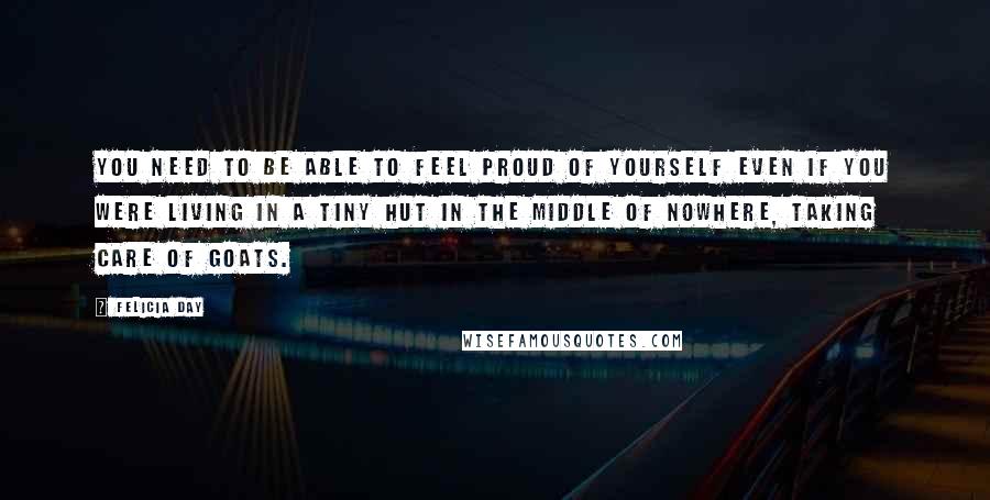 Felicia Day Quotes: You need to be able to feel proud of yourself even if you were living in a tiny hut in the middle of nowhere, taking care of goats.