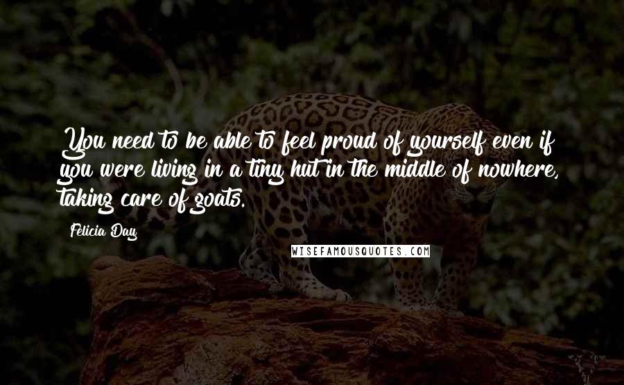 Felicia Day Quotes: You need to be able to feel proud of yourself even if you were living in a tiny hut in the middle of nowhere, taking care of goats.