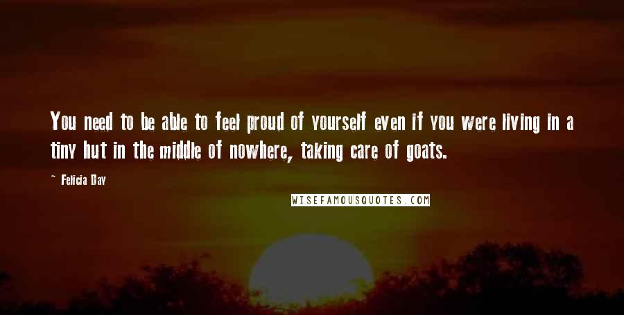 Felicia Day Quotes: You need to be able to feel proud of yourself even if you were living in a tiny hut in the middle of nowhere, taking care of goats.