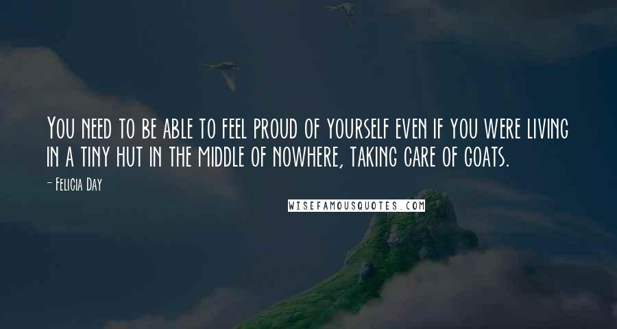 Felicia Day Quotes: You need to be able to feel proud of yourself even if you were living in a tiny hut in the middle of nowhere, taking care of goats.