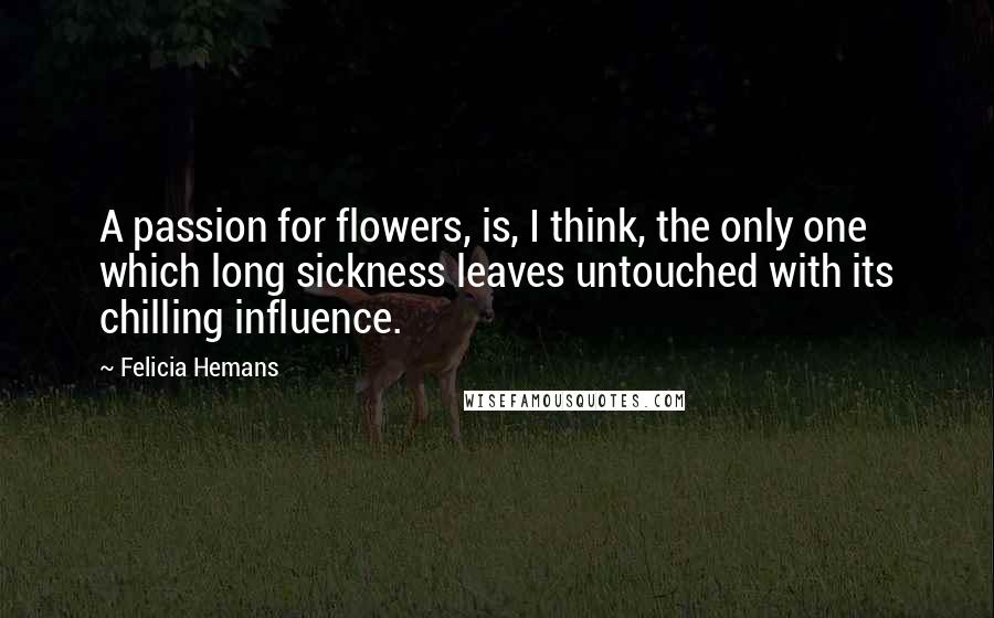 Felicia Hemans Quotes: A passion for flowers, is, I think, the only one which long sickness leaves untouched with its chilling influence.