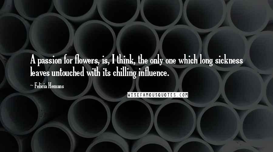 Felicia Hemans Quotes: A passion for flowers, is, I think, the only one which long sickness leaves untouched with its chilling influence.